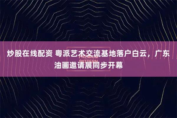炒股在线配资 粤派艺术交流基地落户白云，广东油画邀请展同步开幕