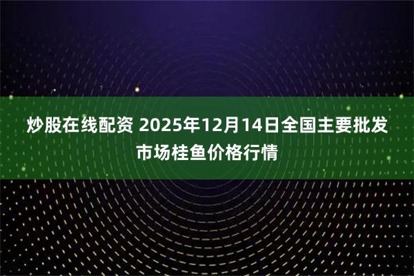 炒股在线配资 2025年12月14日全国主要批发市场桂鱼价格行情
