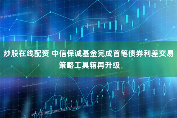 炒股在线配资 中信保诚基金完成首笔债券利差交易 策略工具箱再升级