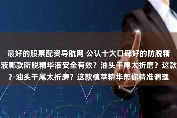 最好的股票配资导航网 公认十大口碑好的防脱精华液品牌排行榜，精华液哪款防脱精华液安全有效？油头干尾太折磨？这款植萃精华帮你精准调理