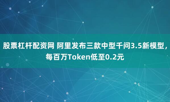 股票杠杆配资网 阿里发布三款中型千问3.5新模型，每百万Token低至0.2元