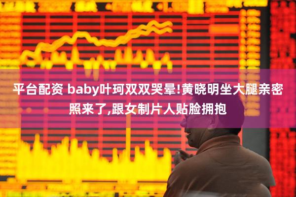 平台配资 baby叶珂双双哭晕!黄晓明坐大腿亲密照来了,跟女制片人贴脸拥抱