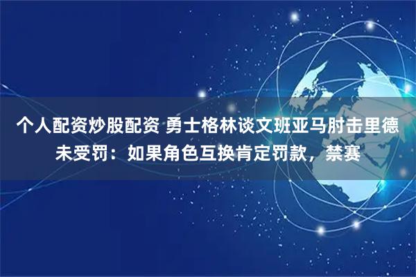个人配资炒股配资 勇士格林谈文班亚马肘击里德未受罚：如果角色互换肯定罚款，禁赛