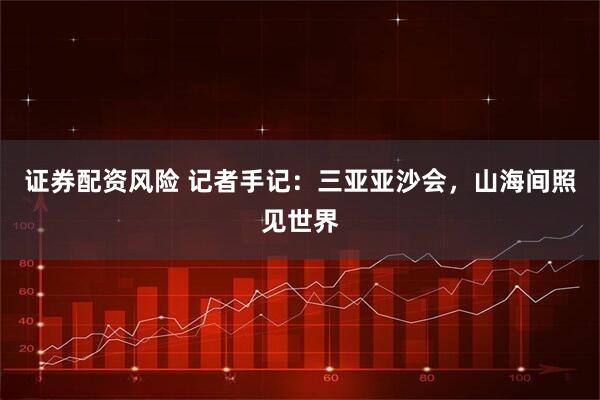 证券配资风险 记者手记：三亚亚沙会，山海间照见世界