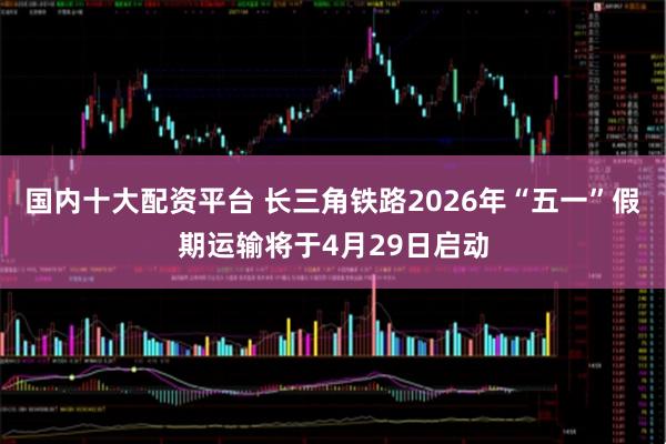 国内十大配资平台 长三角铁路2026年“五一”假期运输将于4月29日启动